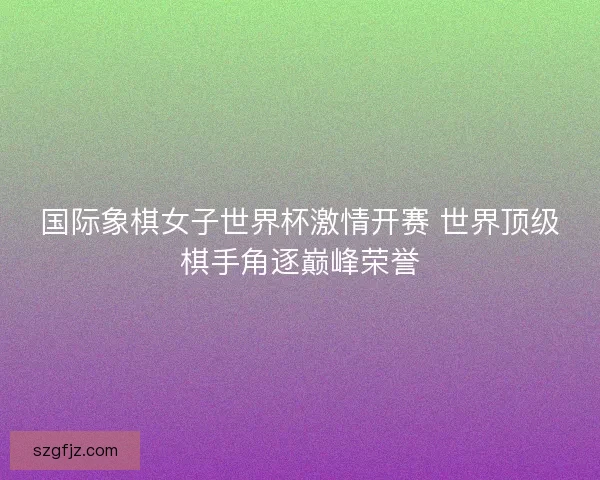 国际象棋女子世界杯激情开赛 世界顶级棋手角逐巅峰荣誉