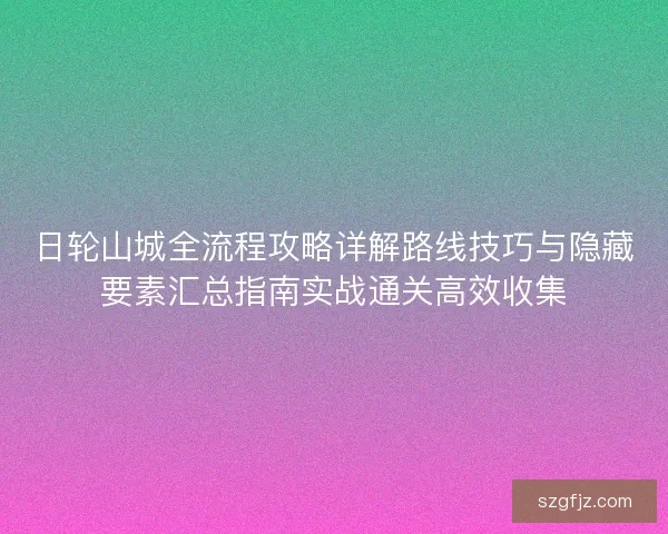 日轮山城全流程攻略详解路线技巧与隐藏要素汇总指南实战通关高效收集