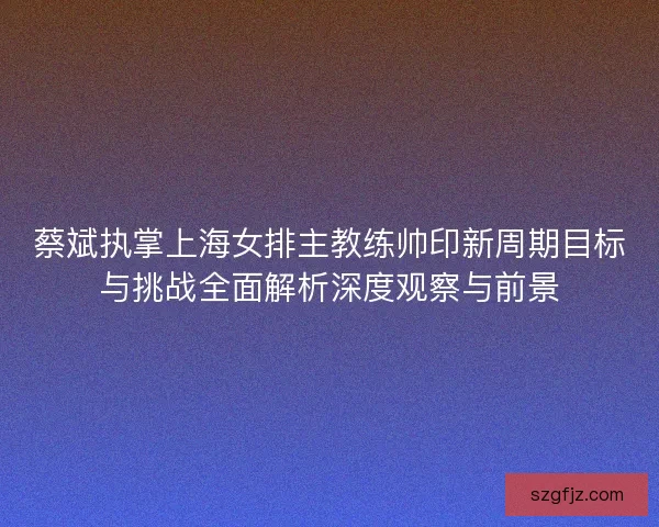 蔡斌执掌上海女排主教练帅印新周期目标与挑战全面解析深度观察与前景