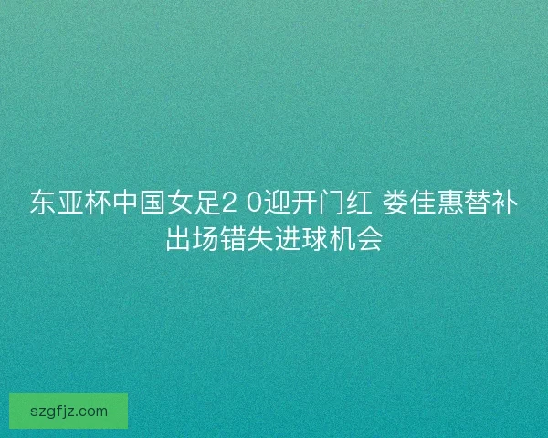 东亚杯中国女足2 0迎开门红 娄佳惠替补出场错失进球机会