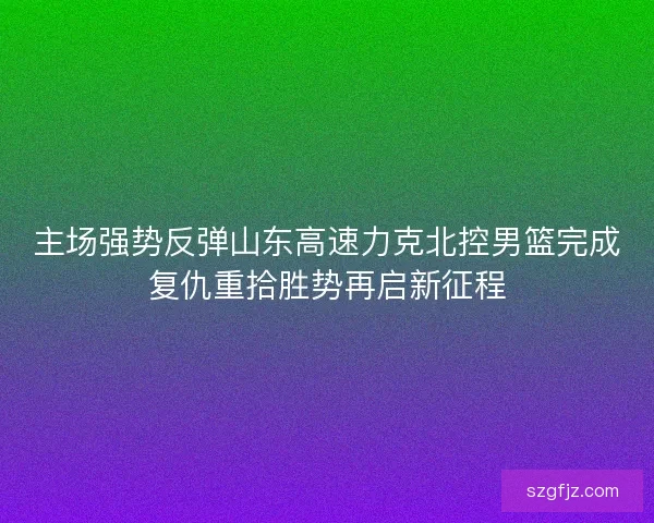主场强势反弹山东高速力克北控男篮完成复仇重拾胜势再启新征程