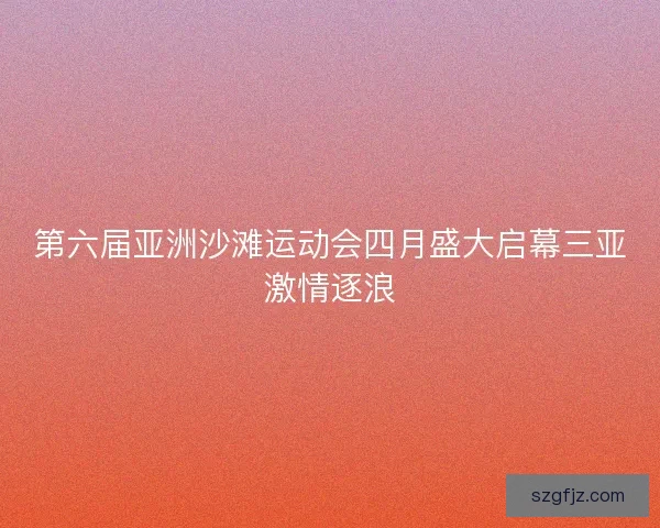 第六届亚洲沙滩运动会四月盛大启幕三亚激情逐浪