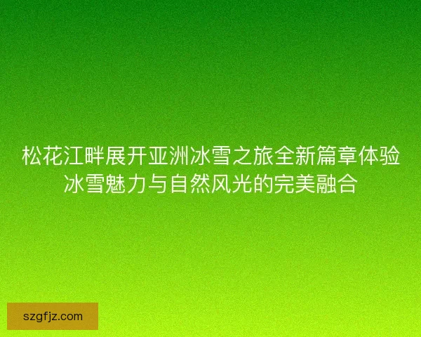 松花江畔展开亚洲冰雪之旅全新篇章体验冰雪魅力与自然风光的完美融合