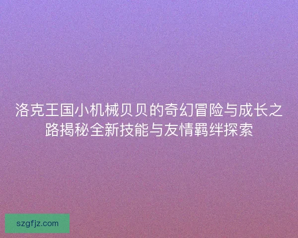 洛克王国小机械贝贝的奇幻冒险与成长之路揭秘全新技能与友情羁绊探索